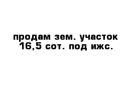 продам зем. участок 16,5 сот. под ижс.